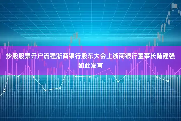 炒股股票开户流程浙商银行股东大会上浙商银行董事长陆建强如此发言
