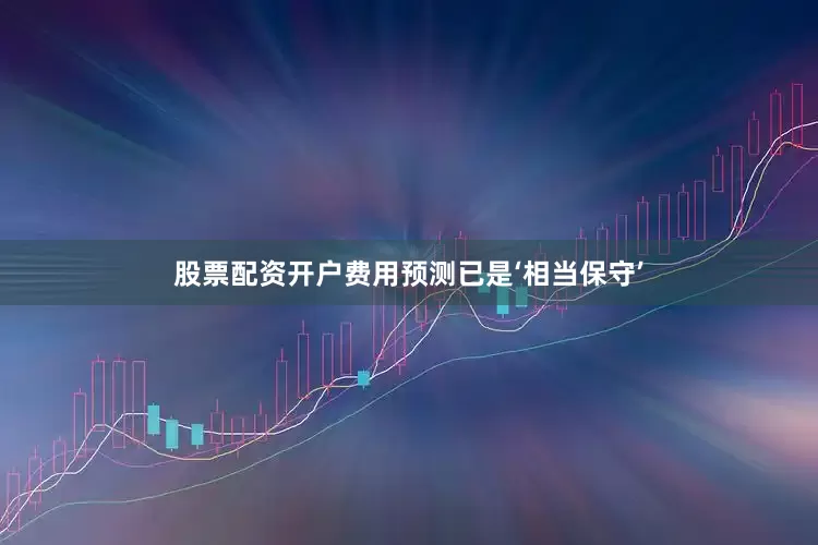 股票配资开户费用预测已是‘相当保守’
