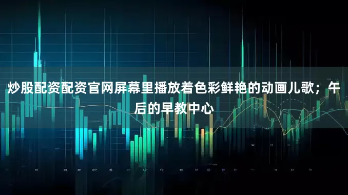 炒股配资配资官网屏幕里播放着色彩鲜艳的动画儿歌；午后的早教中心