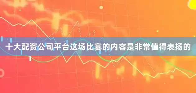 十大配资公司平台这场比赛的内容是非常值得表扬的