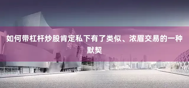 如何带杠杆炒股肯定私下有了类似、浓眉交易的一种默契
