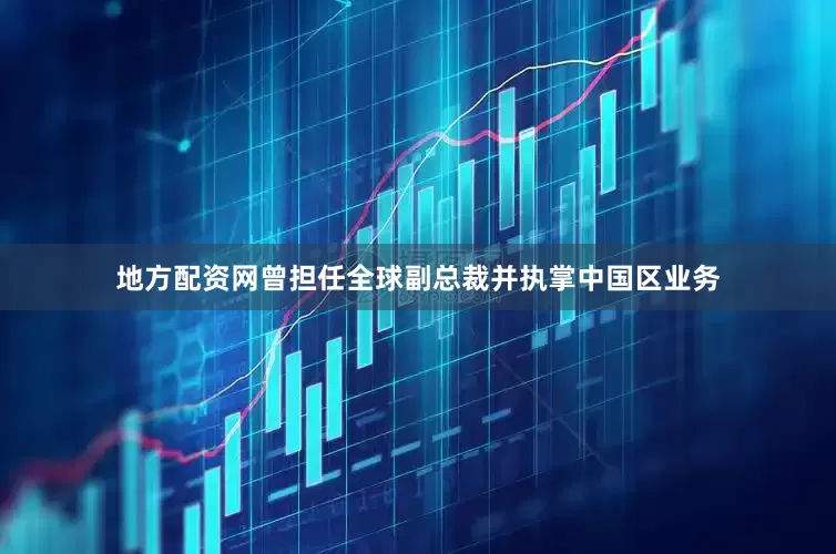 地方配资网曾担任全球副总裁并执掌中国区业务