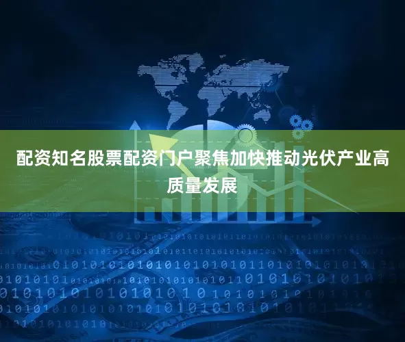配资知名股票配资门户聚焦加快推动光伏产业高质量发展