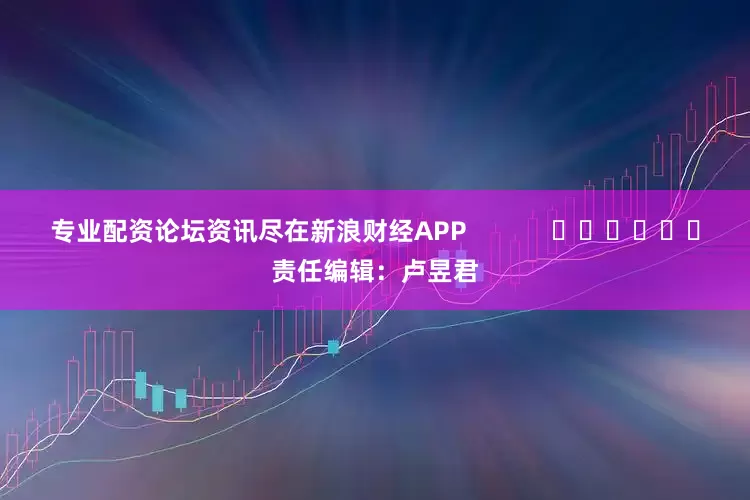 专业配资论坛资讯尽在新浪财经APP            						责任编辑：卢昱君