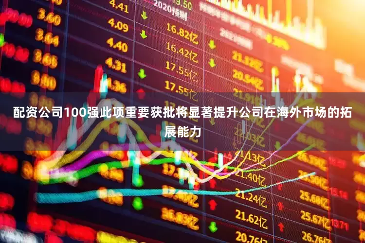 配资公司100强此项重要获批将显著提升公司在海外市场的拓展能力