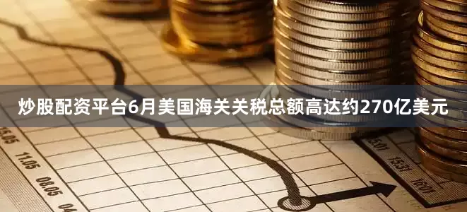 炒股配资平台6月美国海关关税总额高达约270亿美元