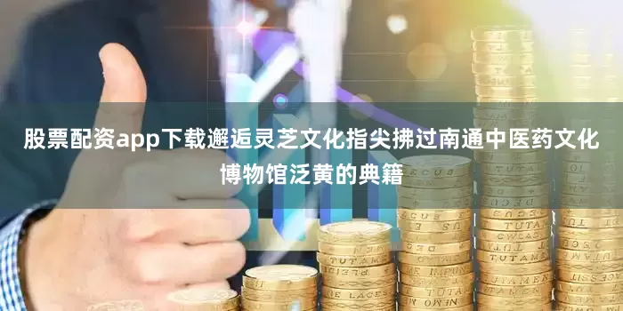 股票配资app下载邂逅灵芝文化指尖拂过南通中医药文化博物馆泛黄的典籍