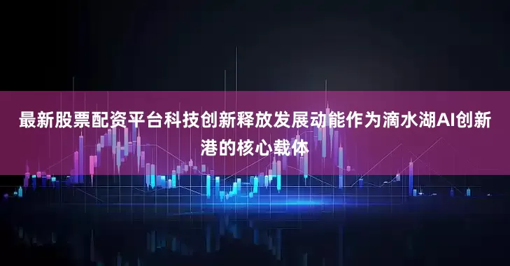 最新股票配资平台科技创新释放发展动能作为滴水湖AI创新港的核心载体