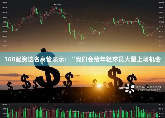 168配资这名高管表示：“我们会给年轻球员大量上场机会