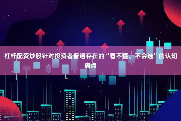 杠杆配资炒股针对投资者普遍存在的“看不懂、不会选”的认知痛点