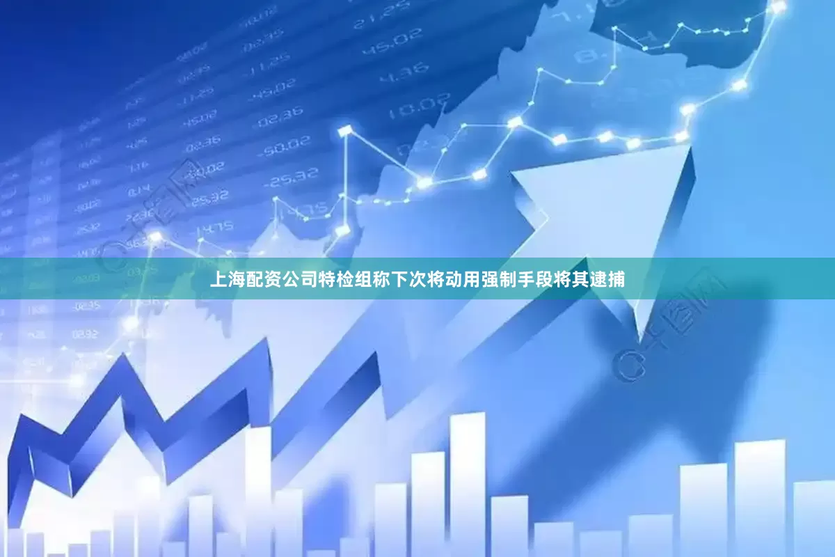 上海配资公司特检组称下次将动用强制手段将其逮捕