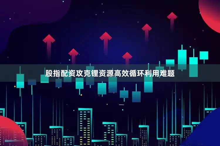 股指配资攻克锂资源高效循环利用难题